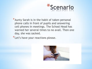 *
*Aunty Sarah is in the habit of taken personal
phone calls in front of pupils and answering
cell phones in meetings. The School Head has
warned her several times to no avail. Then one
day, she was sacked.
*Let’s have your reactions please.
 