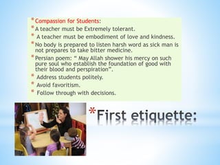 *
*Compassion for Students:
*A teacher must be Extremely tolerant.
* A teacher must be embodiment of love and kindness.
*No body is prepared to listen harsh word as sick man is
not prepares to take bitter medicine.
*Persian poem: “ May Allah shower his mercy on such
pure soul who establish the foundation of good with
their blood and perspiration”.
* Address students politely.
* Avoid favoritism.
* Follow through with decisions.
 