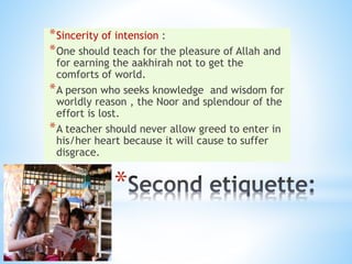 *
*Sincerity of intension :
*One should teach for the pleasure of Allah and
for earning the aakhirah not to get the
comforts of world.
*A person who seeks knowledge and wisdom for
worldly reason , the Noor and splendour of the
effort is lost.
*A teacher should never allow greed to enter in
his/her heart because it will cause to suffer
disgrace.
 