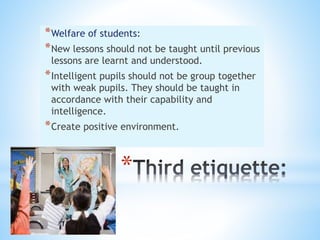 *
*Welfare of students:
*New lessons should not be taught until previous
lessons are learnt and understood.
*Intelligent pupils should not be group together
with weak pupils. They should be taught in
accordance with their capability and
intelligence.
*Create positive environment.
 