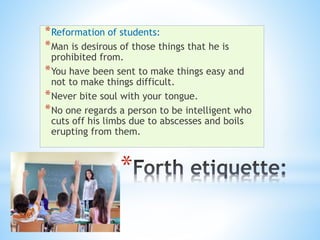 *
*Reformation of students:
*Man is desirous of those things that he is
prohibited from.
*You have been sent to make things easy and
not to make things difficult.
*Never bite soul with your tongue.
*No one regards a person to be intelligent who
cuts off his limbs due to abscesses and boils
erupting from them.
 