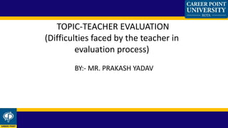 BY:- MR. PRAKASH YADAV
TOPIC-TEACHER EVALUATION
(Difficulties faced by the teacher in
evaluation process)
 
