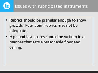 Issues with rubric based instruments
• Rubrics should be granular enough to show
growth. Four point rubrics may not be
adequate.
• High and low scores should be written in a
manner that sets a reasonable floor and
ceiling.

 
