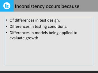 Inconsistency occurs because
• Of differences in test design.
• Differences in testing conditions.
• Differences in models being applied to
evaluate growth.

 