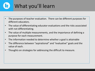 What you’ll learn
• The purposes of teacher evaluation. There can be different purposes for
different educators.
• The value of differentiating educator evaluations and the risks associated
with not differentiating.
• The value of multiple measurements, and the importance of defining a
purpose for each measurement.
• The information needed to determine whether a goal is attainable
• The difference between “aspirational” and “evaluative” goals and the
value of each.
• Thoughts on strategies for addressing the difficult to measure.

 