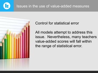 Issues in the use of value-added measures

Control for statistical error
All models attempt to address this
issue. Nevertheless, many teachers
value-added scores will fall within
the range of statistical error.

 
