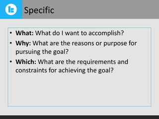 Specific
• What: What do I want to accomplish?
• Why: What are the reasons or purpose for
pursuing the goal?
• Which: What are the requirements and
constraints for achieving the goal?

 