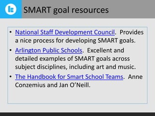 SMART goal resources
• National Staff Development Council. Provides
a nice process for developing SMART goals.
• Arlington Public Schools. Excellent and
detailed examples of SMART goals across
subject disciplines, including art and music.
• The Handbook for Smart School Teams. Anne
Conzemius and Jan O’Neill.

 