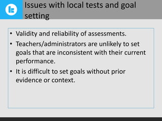 Issues with local tests and goal
setting
• Validity and reliability of assessments.
• Teachers/administrators are unlikely to set
goals that are inconsistent with their current
performance.
• It is difficult to set goals without prior
evidence or context.

 