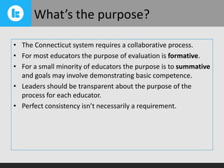 What’s the purpose?
• The Connecticut system requires a collaborative process.
• For most educators the purpose of evaluation is formative.
• For a small minority of educators the purpose is to summative
and goals may involve demonstrating basic competence.
• Leaders should be transparent about the purpose of the
process for each educator.
• Perfect consistency isn’t necessarily a requirement.

 