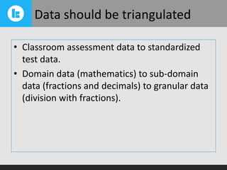Data should be triangulated
• Classroom assessment data to standardized
test data.
• Domain data (mathematics) to sub-domain
data (fractions and decimals) to granular data
(division with fractions).

 