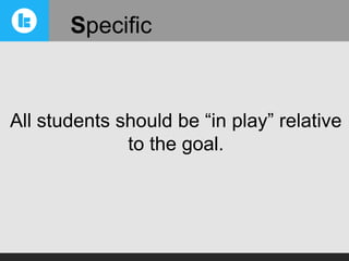 Specific

All students should be “in play” relative
to the goal.

 