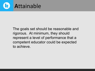 Attainable

The goals set should be reasonable and
rigorous. At minimum, they should
represent a level of performance that a
competent educator could be expected
to achieve.

 
