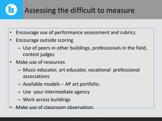 Assessing the difficult to measure
• Encourage use of performance assessment and rubrics.
• Encourage outside scoring
– Use of peers in other buildings, professionals in the field,
contest judges
• Make use of resources
– Music educator, art educator, vocational professional
associations
– Available models – AP art portfolio.
– Use your intermediate agency
– Work across buildings
• Make use of classroom observation.

 