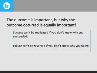 The outcome is important, but why the
outcome occurred is equally important!
Success can’t be replicated if you don’t know why you
succeeded.
Failure can’t be reversed if you don’t know why you failed.

 