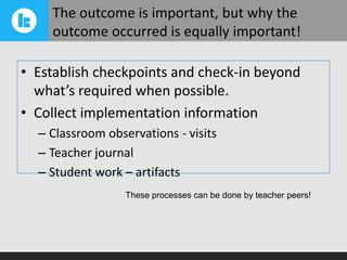 The outcome is important, but why the
outcome occurred is equally important!
• Establish checkpoints and check-in beyond
what’s required when possible.
• Collect implementation information
– Classroom observations - visits
– Teacher journal
– Student work – artifacts
These processes can be done by teacher peers!

 