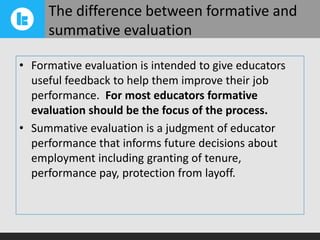 The difference between formative and
summative evaluation
• Formative evaluation is intended to give educators
useful feedback to help them improve their job
performance. For most educators formative
evaluation should be the focus of the process.
• Summative evaluation is a judgment of educator
performance that informs future decisions about
employment including granting of tenure,
performance pay, protection from layoff.

 