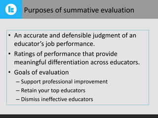 Purposes of summative evaluation
• An accurate and defensible judgment of an
educator’s job performance.
• Ratings of performance that provide
meaningful differentiation across educators.
• Goals of evaluation
– Support professional improvement
– Retain your top educators
– Dismiss ineffective educators

 