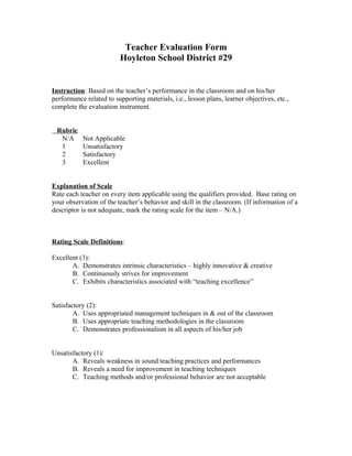 Teacher Evaluation Form
Hoyleton School District #29
Instruction: Based on the teacher’s performance in the classroom and on his/her
performance related to supporting materials, i.e., lesson plans, learner objectives, etc.,
complete the evaluation instrument.
Rubric
N/A Not Applicable
1 Unsatisfactory
2 Satisfactory
3 Excellent
Explanation of Scale
Rate each teacher on every item applicable using the qualifiers provided. Base rating on
your observation of the teacher’s behavior and skill in the classroom. (If information of a
descriptor is not adequate, mark the rating scale for the item – N/A.)
Rating Scale Definitions:
Excellent (3):
A. Demonstrates intrinsic characteristics – highly innovative & creative
B. Continuously strives for improvement
C. Exhibits characteristics associated with “teaching excellence”
Satisfactory (2):
A. Uses appropriated management techniques in & out of the classroom
B. Uses appropriate teaching methodologies in the classroom
C. Demonstrates professionalism in all aspects of his/her job
Unsatisfactory (1):
A. Reveals weakness in sound teaching practices and performances
B. Reveals a need for improvement in teaching techniques
C. Teaching methods and/or professional behavior are not acceptable
 