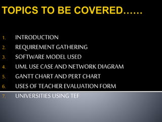 1. INTRODUCTION
2. REQUIREMENT GATHERING
3. SOFTWAREMODEL USED
4. UML USE CASE AND NETWORK DIAGRAM
5. GANTT CHART AND PERT CHART
6. USES OF TEACHER EVALUATION FORM
7. UNIVERSITIES USING TEF
 