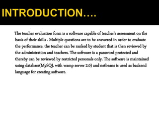 The teacher evaluation form is a software capable of teacher's assessment on the
basis of their skills . Multiple questions are to be answered in order to evaluate
the performance, the teacher can be ranked by student that is then reviewed by
the administration and teachers. The software is a password protected and
thereby can be reviewed by restricted personals only. The software is maintained
using database(MySQL with wamp server 2.0) and netbeans is used as backend
language for creating software.
 