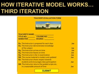 TEACHER’S EVALUATION FORM
TEACHER’S NAME: ____________________
TITLE NO: ________ COUSRE NO: ______
SEMESTER: _______ DEGREE : __________
Q1. The Instructor is prepared for each class /10
O2. The Instructor demonstrates knowledge
of the subject /10
Q3. The Instructor arrives on time /10
Q4. The Instructor leaves on time /10
Q5. The Instructor is fair in examination /10
Q6. The course material is modern and updated /10
Q7. The Instructor shows respect towards
students and encourages class participation /10
Q8. The Instructor returns the graded scripts etc.
in a reasonable amount of time /10
SUBMIT
 