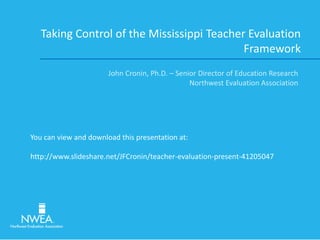 Taking Control of the Mississippi Teacher Evaluation
Framework
John Cronin, Ph.D. – Senior Director of Education Research
Northwest Evaluation Association
You can view and download this presentation at:
http://www.slideshare.net/JFCronin/teacher-evaluation-present-41205047
 