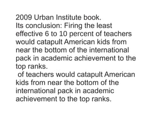 2009 Urban Institute book. Its conclusion: Firing the least effective  6 to 10 percent  of teachers would catapult American kids from near the bottom of the international pack in academic achievement to the top ranks.  of teachers would catapult American kids from near the bottom of the international pack in academic achievement to the top ranks.  