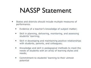 NASSP Statement States and districts should include multiple measures of performance. Evidence of a teacher’s knowledge of subject matter;  Skill in planning, delivering, monitoring, and assessing students’ learning;  Skill in developing and maintaining positive relationships with students, parents, and colleagues;  Knowledge and skill in pedagogical methods to meet the needs of students with an array of learning styles and needs; Commitment to students’ learning to their utmost potential 