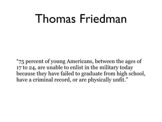 Thomas Friedman “ 75 percent of young Americans, between the ages of 17 to 24, are unable to enlist in the military today because they have failed to graduate from high school, have a criminal record, or are physically unfit.” 