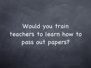 Would you train teachers to learn how to pass out papers? 