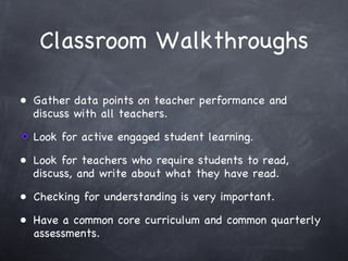 Classroom Walkthroughs Gather data points on teacher performance and discuss with all teachers. Look for active engaged student learning. Look for teachers who require students to read, discuss, and write about what they have read. Checking for understanding is very important. Have a common core curriculum and common quarterly assessments. 