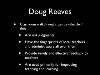 Doug Reeves Classroom walkthroughs can be valuable if they Are not judgmental Have the fingerprints of local teachers and administrators all over them Provide timely and effective feedback to teachers Are used primarily for improving teaching and learning 