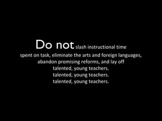 Do not   slash instructional time spent on task, eliminate the arts and foreign languages, abandon promising reforms, and lay off talented, young teachers. talented, young teachers. talented, young teachers. 