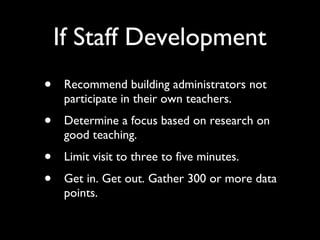 If Staff Development Recommend building administrators not participate in their own teachers. Determine a focus based on research on good teaching. Limit visit to three to five minutes. Get in. Get out. Gather 300 or more data points. 