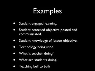 Examples Student engaged learning. Student centered objective posted and communicated. Student knowledge of lesson objective. Technology being used. What is teacher doing? What are students doing? Teaching bell to bell? 