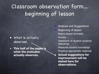 Classroom observation form… beginning of lesson What is actually observed. This half of the paper is what the evaluator actually observes. Analysis and Suggestions Beginning of lesson Begins lesson promptly Review Statement of student centered objectives Measures student knowledge Prepares appropriate materials Actual suggestions for improvement will be stated here for observations. 