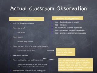 Actual Classroom Observation 2:10 p.m. Students are talking What is a force? Push and pull What is work? Use force, energy is needed When you apply force to an object, what happens? Force is used to move an object Next unit is machines What machines have you used this morning? Toaster, stove, microwave, car, bus, alarm, fan, clock, bike, TV, computer, toilet, light, super-nintendo Simple machines have none or one working part Teacher calls on students who have hands raised Calls on Natalie but she offers no answer and teacher goes to another student, next time use the “wait” concept and stay with student and give clues until student answers. Anecdotal Notes Analysis & Suggestions Yes – begins lesson promptly Yes – reviews No – gave no student objectives Yes – measures student knowledge Yes – prepares appropriate materials 