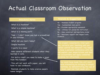 Actual Classroom Observation This student consistently interrupts you, corrects your teaching and you cannot control her behavior. You need to have a personal conference with her and explain your expectations and hold her accountable and apply consisted discipline for infractions. You could have made this unit much more interesting by bringing in simple machines, by demonstrating the use of a lever, pull nail from wood, etc… Anecdotal Notes Analysis & Suggestions What is a machine? What is a simple machine? What is a moving part? Tess – I didn’t know you had a screwdriver in your kitchen. What did you learn today? Simple machine 3 parts to a lever Asks several different students what they learned in calls. For extra credit you need to make a lever from this handout. This will not work with paper, you will have to use cardboard. Reminds students to take science papers home tonight. No - Assesses student progress Yes - Summarizes main points No - Provides appropriate homework Yes - Utilizes full period for instruction No - Uses consistent and equitable praise No - Maintains rapport and respect with students 