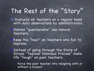 The Rest of the “Story” Evaluate all teachers on a regular basis with daily observations by administrators. Dismiss “questionable” non-tenure teachers. Keep the “heat” on teachers who fail to improve. Instead of going through the State of Illinois “Teacher Dismissal Process” make life “tough” on poor teachers. Force the poor teacher into resigning with or without a buyout. 