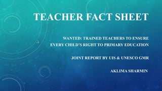 TEACHER FACT SHEET 
WANTED: TRAINED TEACHERS TO ENSURE 
EVERY CHILD’S RIGHT TO PRIMARY EDUCATION 
JOINT REPORT BY UIS & UNESCO GMR 
AKLIMA SHARMIN 
 