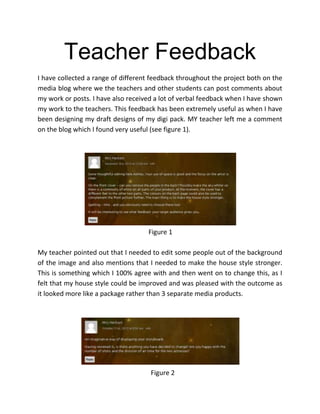 Teacher Feedback
I have collected a range of different feedback throughout the project both on the
media blog where we the teachers and other students can post comments about
my work or posts. I have also received a lot of verbal feedback when I have shown
my work to the teachers. This feedback has been extremely useful as when I have
been designing my draft designs of my digi pack. MY teacher left me a comment
on the blog which I found very useful (see figure 1).

Figure 1
My teacher pointed out that I needed to edit some people out of the background
of the image and also mentions that I needed to make the house style stronger.
This is something which I 100% agree with and then went on to change this, as I
felt that my house style could be improved and was pleased with the outcome as
it looked more like a package rather than 3 separate media products.

Figure 2

 