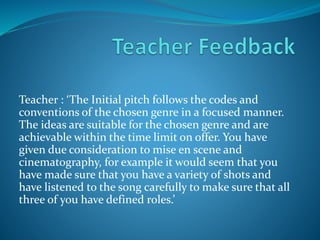 Teacher : ‘The Initial pitch follows the codes and
conventions of the chosen genre in a focused manner.
The ideas are suitable for the chosen genre and are
achievable within the time limit on offer. You have
given due consideration to mise en scene and
cinematography, for example it would seem that you
have made sure that you have a variety of shots and
have listened to the song carefully to make sure that all
three of you have defined roles.’
 