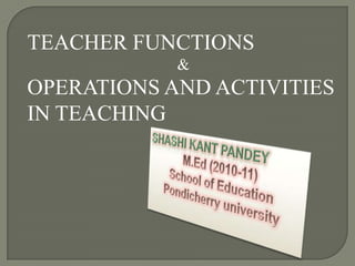 TEACHER FUNCTIONS & OPERATIONS AND ACTIVITIES IN TEACHING SHASHI KANT PANDEY M.Ed (2010-11) School of Education Pondicherry university 