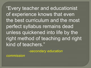 “Every teacher and educationist of experience knows that even the best curriculum and the most perfect syllabus remains dead unless quickened into life by the right method of teaching and right kind of teachers.”-secondary education commission