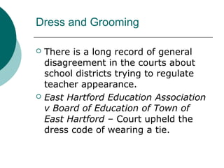 Dress and Grooming
 There is a long record of general
disagreement in the courts about
school districts trying to regulate
teacher appearance.
 East Hartford Education Association
v Board of Education of Town of
East Hartford – Court upheld the
dress code of wearing a tie.
 