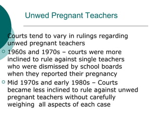 Unwed Pregnant Teachers
 Courts tend to vary in rulings regarding
unwed pregnant teachers
 1960s and 1970s – courts were more
inclined to rule against single teachers
who were dismissed by school boards
when they reported their pregnancy
 Mid 1970s and early 1980s – Courts
became less inclined to rule against unwed
pregnant teachers without carefully
weighing all aspects of each case
 