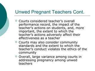 Unwed Pregnant Teachers Cont.
 Courts considered teacher’s overall
performance record, the impact of the
teacher’s actions on students, and, more
important, the extent to which the
teacher’s actions adversely affect their
effectiveness as a teacher
 Courts may also consider community
standards and the extent to which the
teacher’s conduct violates the ethics of the
community
 Overall, large variance among courts in
addressing pregnancy among unwed
teachers
 