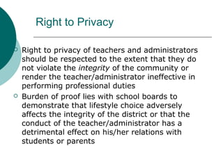 Right to Privacy
 Right to privacy of teachers and administrators
should be respected to the extent that they do
not violate the integrity of the community or
render the teacher/administrator ineffective in
performing professional duties
 Burden of proof lies with school boards to
demonstrate that lifestyle choice adversely
affects the integrity of the district or that the
conduct of the teacher/administrator has a
detrimental effect on his/her relations with
students or parents
 