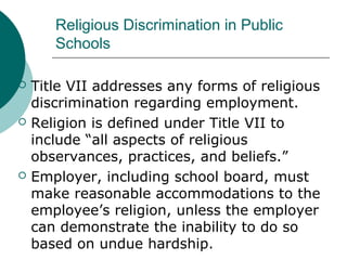 Religious Discrimination in Public
Schools
 Title VII addresses any forms of religious
discrimination regarding employment.
 Religion is defined under Title VII to
include “all aspects of religious
observances, practices, and beliefs.”
 Employer, including school board, must
make reasonable accommodations to the
employee’s religion, unless the employer
can demonstrate the inability to do so
based on undue hardship.
 